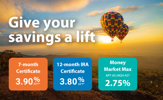 Give your savings a lift, 7-month certificate APY as high as* 4.50%, 12-month IRA certificate APY as high as* 4.25% and Money Market Max APY as high as* 2.75%